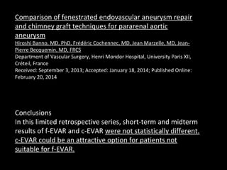 Comparison of fenestrated endovascular aneurysm repair
and chimney graft techniques for pararenal aortic
aneurysm
Hiroshi Banno, MD, PhD, Frédéric Cochennec, MD, Jean Marzelle, MD, Jean-
Pierre Becquemin, MD, FRCS
Department of Vascular Surgery, Henri Mondor Hospital, University Paris XII,
Créteil, France
Received: September 3, 2013; Accepted: January 18, 2014; Published Online:
February 20, 2014
Conclusions
In this limited retrospective series, short-term and midterm
results of f-EVAR and c-EVAR were not statistically different.
c-EVAR could be an attractive option for patients not
suitable for f-EVAR.
 