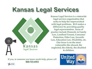 United Way
Helps Here!
Kansas Legal Services is a statewide
legal services organization that
seeks to help the impoverished
with legal problems. KLS makes a
difference by providing quality
legal representation. Areas of
practice include Domestic & Family
Law, Landlord Tenant, Consumer
Protection, Elder Law, Juvenile
Law, Education Law, Disability, etc.
Our focus is on the most
vulnerable; the abused, the
neglected, the elderly, the disabled
& children.
If you, or someone you know needs help, please call
800-723-6953
 