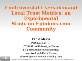 Controversial Users demand
      Local Trust Metrics: an
           Experimental
      Study on Epinions.com
            Community
                                                 
                                    Paolo Massa
                             PhD student in ICT
                     ITC/iRST and University of Trento
                    Blog: http://moloko.itc.it/paoloblog/
                      (Joint Work with Paolo Avesani)
                  (Thanks Epinions.com for providing data)
                                       
      Slides licenced under CreativeCommons Attribution­ShareAlike (see last slide for more info)