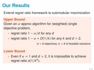 Our Results
Extend regret ratio framework to submodular maximization
Upper Bound
Given an α-approx algorithm for (weighted) single
objective problem,
• regret ratio 1 − α/d for any d
• regret ratio 1 − α + O(1/k) for any k and d = 2.
d = # objectives, k = # of feasible solutions
Lower Bound
• Even if α = 1 and d = 2, it is impossible to achieve
regret ratio o(1/k2
).
5 / 15
 