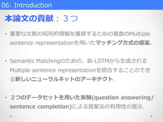 06:  Introduction
本論論⽂文の貢献：３つ
•  重要な⽂文脈の局所的情報を獲得するための複数のMultiple  
sentence  representationを⽤用いたマッチング⽅方式の提案.
•  Semantic  Matchingのための、Bi-‐‑‒LSTMから⽣生成される
Multiple  sentence  representationを統合することのでき
る新しいニューラルネットのアーキテクト．
•  ２つのデータセットを⽤用いた実験(question  answering/
sentence  completion)による提案法の有⽤用性の提⽰示．
 