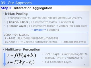 09:  Our  Approach
Step  3:  Interaction  Aggregation
-‐‑‒  k-‐‑‒Max  Pooling
-‐‑‒  MultiLayer  Perception
•  ２つの⽂文章に対して、最も強い相互作⽤用量量をk個抽出したい気持ち．
•  [  Cosine,  Biliner  ]  :  a  interactive  matrix  →  a  vector  q
•  [  Tensor  Layer  ]  :  a  interactive  tensor  →  vectors  (for  each  slice)–  
 　 　 　 　 　 　 　 　 　 　    –  concat  →  a  vector  q
パラメータk  について
  k=1の時：最⼤大の相互作⽤用量量の部分のみを考慮．
  k=nの時：トップnの相互作⽤用量量の部分を考慮．→  複数の重要部を考慮
r = f (Wrq + br )
s = f (Wsr + bs )
•  ベクトルqは、k-‐‑‒max  poolingの出⼒力力．
•  出⼒力力sは、マッチング関数のスコア．
•  Full  Connected  Layer．
 