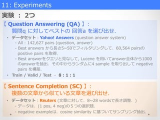 実験  ：  2つ
11:  Experiments
【  Question  Answering  (QA)  】:
            質問q  に対してベストの  回答a  を選び出せ．
【  Sentence  Completion  (SC)  】:
 　 　複数の⽂文章から似ている⽂文章を選び出せ．
•  データセット：Yahoo!  Answers  (question  answer  system)
-‐‑‒  All  :  142,627  pairs  (question,  answer)
-‐‑‒  Best  answers  から⻑⾧長さ5~∼50でフィルタリングして、60,564  pairsの
    positive  pairs  を取得．
-‐‑‒  Best  answerをクエリと⾒見見なして,  Lucene  を⽤用いてanswer全体から1000
    のanswerを抽出．その中からランダムに4  sample  を取り出して  negative  
    pairs  を構築．
•  Train  /  Valid  /  Test    -‐‑‒    8  :  1  :  1
•  データセット：Reuters  (⽂文章に対して、8~∼28  wordsで⻑⾧長さ調整．)
-‐‑‒  データは、(1  pos,  4  neg)の５つの選択肢．
-‐‑‒  negative  exampleは、cosine  similarity  に基づいてサンプリング抽出．
 