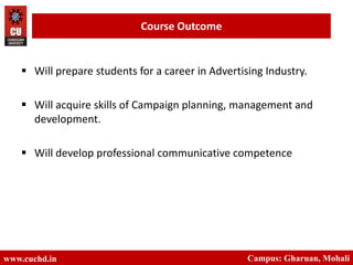  Will prepare students for a career in Advertising Industry.
 Will acquire skills of Campaign planning, management and
development.
 Will develop professional communicative competence
www.cuchd.in Campus: Gharuan, Mohali
Course Outcome
 