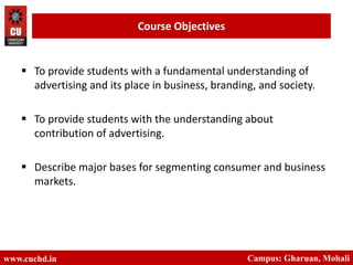  To provide students with a fundamental understanding of
advertising and its place in business, branding, and society.
 To provide students with the understanding about
contribution of advertising.
 Describe major bases for segmenting consumer and business
markets.
www.cuchd.in Campus: Gharuan, Mohali
Course Objectives
 