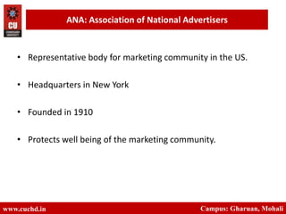 www.cuchd.in Campus: Gharuan, Mohali
ANA: Association of National Advertisers
• Representative body for marketing community in the US.
• Headquarters in New York
• Founded in 1910
• Protects well being of the marketing community.
 
