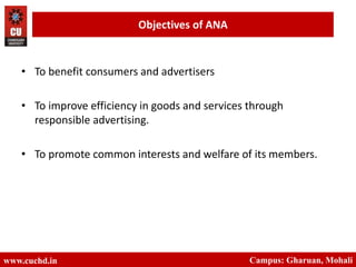 www.cuchd.in Campus: Gharuan, Mohali
Objectives of ANA
• To benefit consumers and advertisers
• To improve efficiency in goods and services through
responsible advertising.
• To promote common interests and welfare of its members.
 