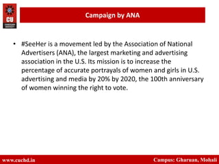 www.cuchd.in Campus: Gharuan, Mohali
Campaign by ANA
• #SeeHer is a movement led by the Association of National
Advertisers (ANA), the largest marketing and advertising
association in the U.S. Its mission is to increase the
percentage of accurate portrayals of women and girls in U.S.
advertising and media by 20% by 2020, the 100th anniversary
of women winning the right to vote.
 