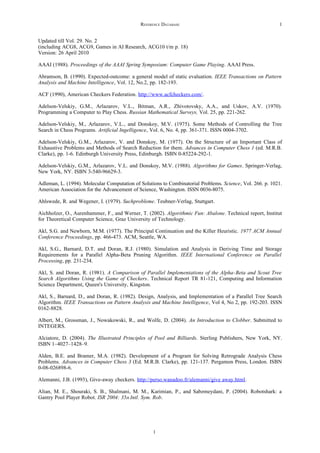 REFERENCE DATABASE                                            1


Updated till Vol. 29. No. 2
(including ACG8, ACG9, Games in AI Research, ACG10 t/m p. 18)
Version: 26 April 2010

AAAI (1988). Proceedings of the AAAI Spring Symposium: Computer Game Playing. AAAI Press.

Abramson, B. (1990). Expected-outcome: a general model of static evaluation. IEEE Transactions on Pattern
Analysis and Machine Intelligence, Vol. 12, No.2, pp. 182-193.

ACF (1990), American Checkers Federation. http://www.acfcheckers.com/.

Adelson-Velskiy, G.M., Arlazarov, V.L., Bitman, A.R., Zhivotovsky, A.A., and Uskov, A.V. (1970).
Programming a Computer to Play Chess. Russian Mathematical Surveys, Vol. 25, pp. 221-262.

Adelson-Velskiy, M., Arlazarov, V.L., and Donskoy, M.V. (1975). Some Methods of Controlling the Tree
Search in Chess Programs. Artificial Ingelligence, Vol. 6, No. 4, pp. 361-371. ISSN 0004-3702.

Adelson-Velskiy, G.M., Arlazarov, V. and Donskoy, M. (1977). On the Structure of an Important Class of
Exhaustive Problems and Methods of Search Reduction for them. Advances in Computer Chess 1 (ed. M.R.B.
Clarke), pp. 1-6. Edinburgh University Press, Edinburgh. ISBN 0-85224-292-1.

Adelson-Velskiy, G.M., Arlazarov, V.L. and Donskoy, M.V. (1988). Algorithms for Games. Springer-Verlag,
New York, NY. ISBN 3-540-96629-3.

Adleman, L. (1994). Molecular Computation of Solutions to Combinatorial Problems. Science, Vol. 266. p. 1021.
American Association for the Advancement of Science, Washington. ISSN 0036-8075.

Ahlswede, R. and Wegener, I. (1979). Suchprobleme. Teubner-Verlag, Stuttgart.

Aichholzer, O., Aurenhammer, F., and Werner, T. (2002). Algorithmic Fun: Abalone. Technical report, Institut
for Theoretical Computer Science, Graz University of Technology.

Akl, S.G. and Newborn, M.M. (1977). The Principal Continuation and the Killer Heuristic. 1977 ACM Annual
Conference Proceedings, pp. 466-473. ACM, Seattle, WA.

Akl, S.G., Barnard, D.T. and Doran, R.J. (1980). Simulation and Analysis in Deriving Time and Storage
Requirements for a Parallel Alpha-Beta Pruning Algorithm. IEEE International Conference on Parallel
Processing, pp. 231-234.

Akl, S. and Doran, R. (1981). A Comparison of Parallel Implementations of the Alpha-Beta and Scout Tree
Search Algorithms Using the Game of Checkers. Technical Report TR 81-121, Computing and Information
Science Department, Queen's University, Kingston.

Akl, S., Barnard, D., and Doran, R. (1982). Design, Analysis, and Implementation of a Parallel Tree Search
Algorithm. IEEE Transactions on Pattern Analysis and Machine Intelligence, Vol 4, No 2, pp. 192-203. ISSN
0162-8828.

Albert, M., Grossman, J., Nowakowski, R., and Wolfe, D. (2004). An Introduction to Clobber. Submitted to
INTEGERS.

Alciatore, D. (2004). The Illustrated Principles of Pool and Billiards. Sterling Publishers, New York, NY.
ISBN 1–4027–1428–9.

Alden, B.E. and Bramer, M.A. (1982). Development of a Program for Solving Retrograde Analysis Chess
Problems. Advances in Computer Chess 3 (Ed. M.R.B. Clarke), pp. 121-137. Pergamon Press, London. ISBN
0-08-026898-6.

Alemanni, J.B. (1993), Give-away checkers. http://perso.wanadoo.fr/alemanni/give away.html.

Alian, M. E., Shouraki, S. B., Shalmani, M. M., Karimian, P., and Sabzmeydani, P. (2004). Robotshark: a
Gantry Pool Player Robot. ISR 2004: 35th Intl. Sym. Rob.




                                                   1
 