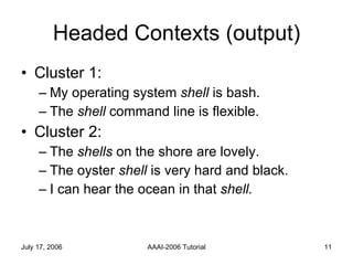 Headed Contexts (output) Cluster 1:  My operating system  shell  is bash. The  shell  command line is flexible. Cluster 2: The  shells  on the shore are lovely. The oyster  shell  is very hard and black. I can hear the ocean in that  shell.   