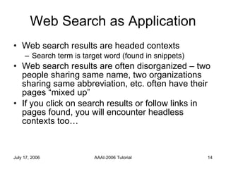 Web Search as Application Web search results are headed contexts Search term is target word (found in snippets) Web search results are often disorganized – two people sharing same name, two organizations sharing same abbreviation, etc. often have their pages “mixed up”  If you click on search results or follow links in pages found, you will encounter headless contexts too… 