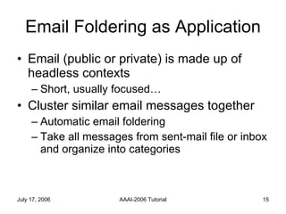 Email Foldering as Application Email (public or private) is made up of headless contexts Short, usually focused… Cluster similar email messages together  Automatic email foldering Take all messages from sent-mail file or inbox and organize into categories 