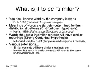 What is it to be “similar”? You shall know a word by the company it keeps Firth, 1957 ( Studies in Linguistic Analysis ) Meanings of words are (largely) determined by their distributional patterns (Distributional Hypothesis) Harris, 1968 ( Mathematical Structures of Language ) Words that occur in similar contexts will have similar meanings (Strong Contextual Hypothesis) Miller and Charles, 1991 ( Language and Cognitive Processes ) Various extensions… Similar contexts will have similar meanings, etc. Names that occur in similar contexts will refer to the same underlying person, etc. 