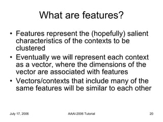 What are features? Features represent the (hopefully) salient characteristics of the contexts to be clustered Eventually we will represent each context as a vector, where the dimensions of the vector are associated with features Vectors/contexts that include many of the same features will be similar to each other 