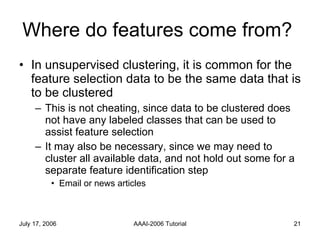 Where do features come from?  In unsupervised clustering, it is common for the feature selection data to be the same data that is to be clustered This is not cheating, since data to be clustered does not have any labeled classes that can be used to assist feature selection It may also be necessary, since we may need to cluster all available data, and not hold out some for a separate feature identification step Email or news articles 