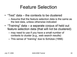 Feature Selection “ Test” data – the contexts to be clustered Assume that the feature selection data is the same as the test data, unless otherwise indicated  “ Training” data – a separate corpus of held out feature selection data (that will not be clustered) may need to use if you have a small number of contexts to cluster (e.g., web search results) This sense of “training” due to Schütze (1998) 