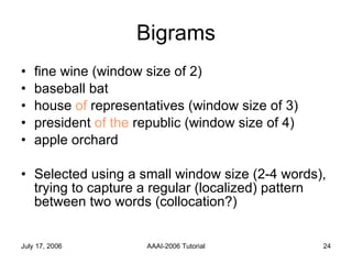 Bigrams fine wine (window size of 2) baseball bat house  of  representatives (window size of 3) president  of the  republic (window size of 4) apple orchard Selected using a small window size (2-4 words), trying to capture a regular (localized) pattern between two words (collocation?) 