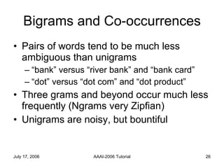 Bigrams and Co-occurrences Pairs of words tend to be much less ambiguous than unigrams “bank” versus “river bank” and “bank card” “dot” versus “dot com” and “dot product” Three grams and beyond occur much less frequently (Ngrams very Zipfian) Unigrams are noisy, but bountiful 