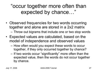 “ occur together more often than expected by chance…” Observed frequencies for two words occurring together and alone are stored in a 2x2 matrix Throw out bigrams that include one or two stop words Expected values are calculated, based on the model of independence and observed values How often would you expect these words to occur together, if they only occurred together by chance? If two words occur “significantly” more often than the expected value, then the words do not occur together by chance. 