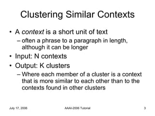 Clustering Similar Contexts A  context  is a short unit of text often a phrase to a paragraph in length, although it can be longer Input: N contexts Output: K clusters Where each member of a cluster is a context that is more similar to each other than to the contexts found in other clusters 
