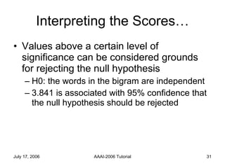 Interpreting the Scores… Values above a certain level of significance can be considered grounds for rejecting the null hypothesis  H0: the words in the bigram are independent 3.841 is associated with 95% confidence that the null hypothesis should be rejected 