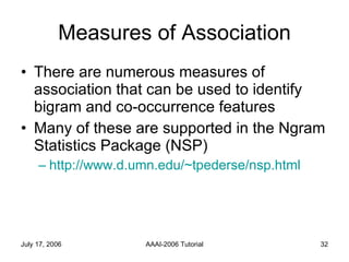 Measures of Association There are numerous measures of association that can be used to identify bigram and co-occurrence features Many of these are supported in the Ngram Statistics Package (NSP) http://www.d.umn.edu/~tpederse/nsp.html 