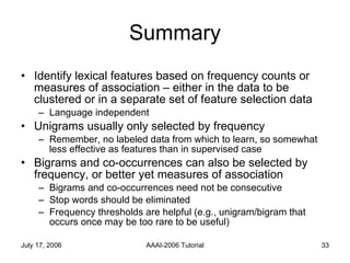 Summary Identify lexical features based on frequency counts or measures of association – either in the data to be clustered or in a separate set of feature selection data Language independent Unigrams usually only selected by frequency Remember, no labeled data from which to learn, so somewhat less effective as features than in supervised case Bigrams and co-occurrences can also be selected by frequency, or better yet measures of association Bigrams and co-occurrences need not be consecutive Stop words should be eliminated Frequency thresholds are helpful (e.g., unigram/bigram that occurs once may be too rare to be useful) 