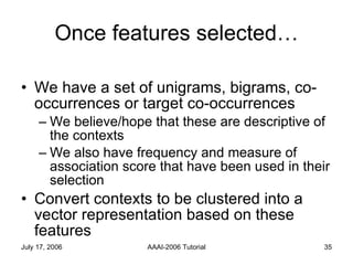 Once features selected… We have a set of unigrams, bigrams, co-occurrences or target co-occurrences  We believe/hope that these are descriptive of the contexts We also have frequency and measure of association score that have been used in their selection Convert contexts to be clustered into a vector representation based on these features 