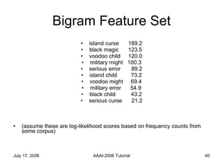 Bigram Feature Set island curse  189.2 black magic  123.5 voodoo child  120.0 military might  100.3 serious error  89.2 island child  73.2 voodoo might  69.4 military error  54.9 black child  43.2 serious curse  21.2 (assume these are log-likelihood scores based on frequency counts from some corpus) 