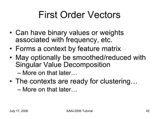 First Order Vectors Can have binary values or weights associated with frequency, etc. Forms a context by feature matrix May optionally be smoothed/reduced with Singular Value Decomposition  More on that later… The contexts are ready for clustering… More on that later… 