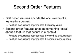 Second Order Features First order features encode the occurrence of a feature in a context Feature occurrence represented by binary value Second order features encode something ‘extra’ about a feature that occurs in a context Feature occurrence represented by word co-occurrences Feature occurrence represented by context occurrences  