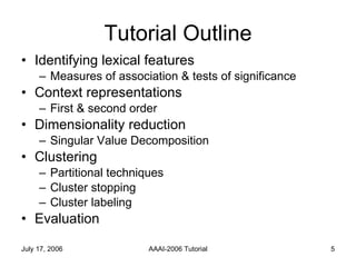 Tutorial Outline Identifying lexical features Measures of association & tests of significance Context representations First & second order Dimensionality reduction Singular Value Decomposition Clustering Partitional techniques Cluster stopping Cluster labeling Evaluation  