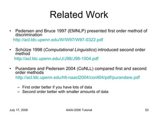 Related Work Pedersen and Bruce 1997 (EMNLP) presented first order method of discrimination http://acl.ldc.upenn.edu/W/W97/W97-0322.pdf Schütze 1998 ( Computational Linguistics ) introduced second order method  http://acl.ldc.upenn.edu/J/J98/J98-1004.pdf Purandare and Pedersen 2004 (CoNLL) compared first and second order methods http://acl.ldc.upenn.edu/hlt-naacl2004/conll04/pdf/purandare.pdf First order better if you have lots of data Second order better with smaller amounts of data 