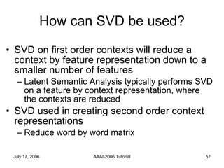 How can SVD be used? SVD on first order contexts will reduce a context by feature representation down to a smaller number of features Latent Semantic Analysis typically performs SVD on a feature by context representation, where the contexts are reduced SVD used in creating second order context representations Reduce word by word matrix  