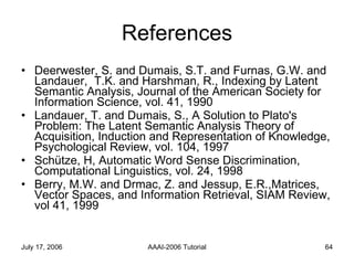 References Deerwester, S. and Dumais, S.T. and Furnas, G.W. and Landauer,  T.K. and Harshman, R., Indexing by Latent Semantic Analysis, Journal of the American Society for Information Science, vol. 41, 1990 Landauer, T. and Dumais, S., A Solution to Plato's Problem: The Latent Semantic Analysis Theory of Acquisition, Induction and Representation of Knowledge, Psychological Review, vol. 104, 1997 Sch ü tze, H, Automatic Word Sense Discrimination, Computational Linguistics, vol. 24, 1998 Berry, M.W. and Drmac, Z. and Jessup, E.R.,Matrices, Vector Spaces, and Information Retrieval, SIAM Review, vol 41, 1999 