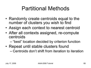 Partitional Methods Randomly create centroids equal to the number of clusters you wish to find Assign each context to nearest centroid After all contexts assigned, re-compute centroids “best” location decided by criterion function Repeat until stable clusters found Centroids don’t shift from iteration to iteration 