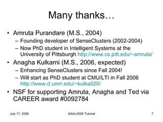 Many thanks… Amruta Purandare (M.S., 2004) Founding developer of SenseClusters (2002-2004) Now PhD student in Intelligent Systems at the University of Pittsburgh  http://www.cs.pitt.edu/~amruta/ Anagha Kulkarni (M.S., 2006, expected) Enhancing SenseClusters since Fall 2004! Will start as PhD student at CMU/LTI in Fall 2006  http://www.d.umn.edu/~kulka020/ NSF for supporting Amruta, Anagha and Ted via CAREER award #0092784 