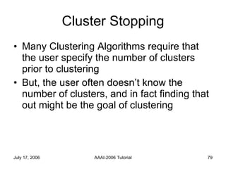 Cluster Stopping Many Clustering Algorithms require that the user specify the number of clusters prior to clustering But, the user often doesn’t know the number of clusters, and in fact finding that out might be the goal of clustering 