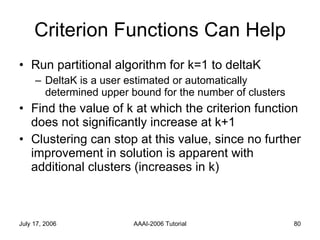 Criterion Functions Can Help Run partitional algorithm for k=1 to deltaK DeltaK is a user estimated or automatically determined upper bound for the number of clusters Find the value of k at which the criterion function does not significantly increase at k+1 Clustering can stop at this value, since no further improvement in solution is apparent with additional clusters (increases in k) 