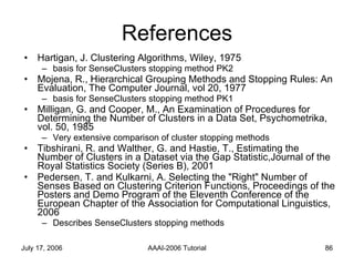 References Hartigan, J. Clustering Algorithms, Wiley, 1975  basis for SenseClusters stopping method PK2 Mojena, R., Hierarchical Grouping Methods and Stopping Rules: An Evaluation, The Computer Journal, vol 20, 1977  basis for SenseClusters stopping method PK1 Milligan, G. and Cooper, M., An Examination of Procedures for Determining the Number of Clusters in a Data Set, Psychometrika, vol. 50, 1985 Very extensive comparison of cluster stopping methods Tibshirani, R. and Walther, G. and Hastie, T., Estimating the Number of Clusters in a Dataset via the Gap Statistic,Journal of the Royal Statistics Society (Series B), 2001 Pedersen, T. and Kulkarni, A. Selecting the "Right" Number of Senses Based on Clustering Criterion Functions, Proceedings of the Posters and Demo Program of the Eleventh Conference of the European Chapter of the Association for Computational Linguistics, 2006 Describes SenseClusters stopping methods 