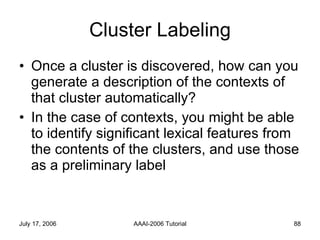 Cluster Labeling Once a cluster is discovered, how can you generate a description of the contexts of that cluster automatically?  In the case of contexts, you might be able to identify significant lexical features from the contents of the clusters, and use those as a preliminary label 