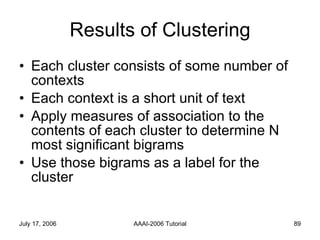 Results of Clustering Each cluster consists of some number of contexts Each context is a short unit of text Apply measures of association to the contents of each cluster to determine N most significant bigrams Use those bigrams as a label for the cluster 