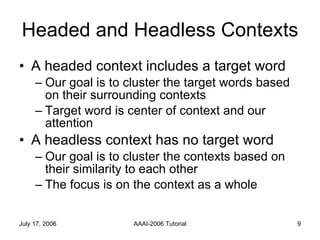 Headed and Headless Contexts A headed context includes a target word Our goal is to cluster the target words based on their surrounding contexts  Target word is center of context and our attention A headless context has no target word Our goal is to cluster the contexts based on their similarity to each other The focus is on the context as a whole 