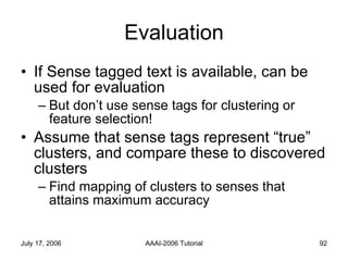 Evaluation If Sense tagged text is available, can be used for evaluation But don’t use sense tags for clustering or feature selection! Assume that sense tags represent “true” clusters, and compare these to discovered clusters Find mapping of clusters to senses that attains maximum accuracy 