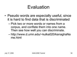 Evaluation Pseudo words are especially useful, since it is hard to find data that is discriminated Pick two or more words or names from a corpus, and conflate them into one name. Then see how well you can discriminate. http://www.d.umn.edu/~kulka020/kanaghaName.html 