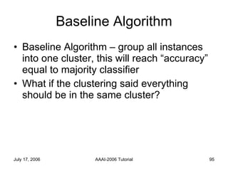 Baseline Algorithm Baseline Algorithm – group all instances into one cluster, this will reach “accuracy” equal to majority classifier What if the clustering said everything should be in the same cluster? 