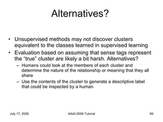 Alternatives? Unsupervised methods may not discover clusters equivalent to the classes learned in supervised learning Evaluation based on assuming that sense tags represent the “true” cluster are likely a bit harsh. Alternatives? Humans could look at the members of each cluster and determine the nature of the relationship or meaning that they all share Use the contents of the cluster to generate a descriptive label that could be inspected by a human 