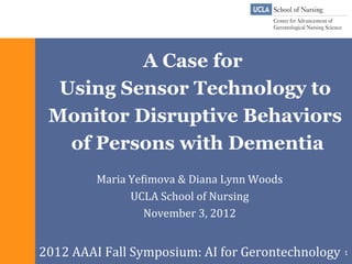 A Case for
  Using Sensor Technology to
 Monitor Disruptive Behaviors
   of Persons with Dementia
         Maria Yefimova & Diana Lynn Woods
               UCLA School of Nursing
                  November 3, 2012


2012 AAAI Fall Symposium: AI for Gerontechnology 1
 