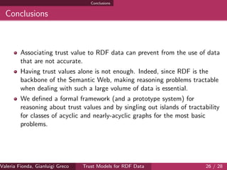 Conclusions
Conclusions
Associating trust value to RDF data can prevent from the use of data
that are not accurate.
Having trust values alone is not enough. Indeed, since RDF is the
backbone of the Semantic Web, making reasoning problems tractable
when dealing with such a large volume of data is essential.
We deﬁned a formal framework (and a prototype system) for
reasoning about trust values and by singling out islands of tractability
for classes of acyclic and nearly-acyclic graphs for the most basic
problems.
Valeria Fionda, Gianluigi Greco ( Department of Mathematics and Computer Science, University ofTrust Models for RDF Data 26 / 28
 