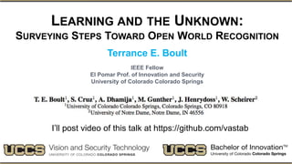 LEARNING AND THE UNKNOWN:
SURVEYING STEPS TOWARD OPEN WORLD RECOGNITION
Terrance E. Boult
IEEE Fellow
El Pomar Prof. of Innovation and Security
University of Colorado Colorado Springs
I’ll post video of this talk at https://github.com/vastab
 